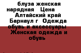 блуза женская нарядная › Цена ­ 400 - Алтайский край, Барнаул г. Одежда, обувь и аксессуары » Женская одежда и обувь   